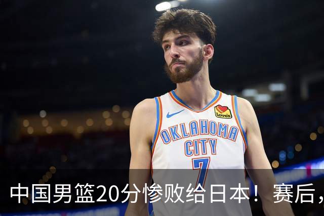 中国男篮20分惨败给日本！赛后，中国队队长胡明轩最新采访出炉，听听他说了啥